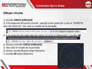 Comandos Barra Draw
Dibujar círculos
1. Escribe CIRCLE (CIRCULO)
2. A la pregunta del punto central - specify center point for circle or 2P/3P/Ttr
(tan tan Radius)] - haz click en medio de la pantalla.
3. A la pregunta del radio Specify radius of circle or [Diameter] - escribe: 80
4. Vuelve a escribir CIRCLE (CIRCULO)
5. Haz click en medio de la pantalla
6. Ahora, escribe D para elegir diámetro
7. Escribe 40 como diámetro.
 