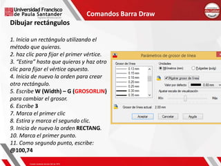 Comandos Barra Draw
Dibujar rectángulos
1. Inicia un rectángulo utilizando el
método que quieras.
2. haz clic para fijar el primer vértice.
3. “Estira” hasta que quieras y haz otro
clic para fijar el vértice opuesto.
4. Inicia de nuevo la orden para crear
otro rectángulo.
5. Escribe W (Width) – G (GROSORLIN)
para cambiar el grosor.
6. Escribe 3
7. Marca el primer clic
8. Estira y marca el segundo clic.
9. Inicia de nuevo la orden RECTANG.
10. Marca el primer punto.
11. Como segundo punto, escribe:
@100,74
 