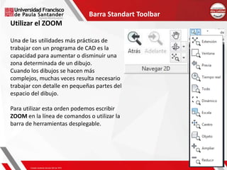 Barra Standart Toolbar
Utilizar el ZOOM
Una de las utilidades más prácticas de
trabajar con un programa de CAD es la
capacidad para aumentar o disminuir una
zona determinada de un dibujo.
Cuando los dibujos se hacen más
complejos, muchas veces resulta necesario
trabajar con detalle en pequeñas partes del
espacio del dibujo.
Para utilizar esta orden podemos escribir
ZOOM en la línea de comandos o utilizar la
barra de herramientas desplegable.
 