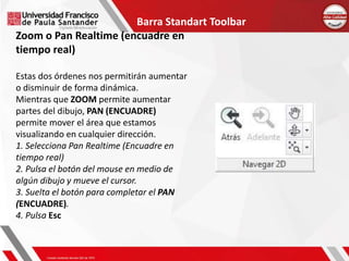 Barra Standart Toolbar
Zoom o Pan Realtime (encuadre en
tiempo real)
Estas dos órdenes nos permitirán aumentar
o disminuir de forma dinámica.
Mientras que ZOOM permite aumentar
partes del dibujo, PAN (ENCUADRE)
permite mover el área que estamos
visualizando en cualquier dirección.
1. Selecciona Pan Realtime (Encuadre en
tiempo real)
2. Pulsa el botón del mouse en medio de
algún dibujo y mueve el cursor.
3. Suelta el botón para completar el PAN
(ENCUADRE).
4. Pulsa Esc
 