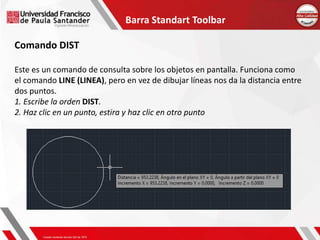 Barra Standart Toolbar
Comando DIST
Este es un comando de consulta sobre los objetos en pantalla. Funciona como
el comando LINE (LINEA), pero en vez de dibujar líneas nos da la distancia entre
dos puntos.
1. Escribe la orden DIST.
2. Haz clic en un punto, estira y haz clic en otro punto
 