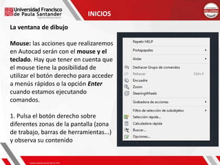 INICIOS
La ventana de dibujo
Mouse: las acciones que realizaremos
en Autocad serán con el mouse y el
teclado. Hay que tener en cuenta que
el mouse tiene la posibilidad de
utilizar el botón derecho para acceder
a menús rápidos o la opción Enter
cuando estamos ejecutando
comandos.
1. Pulsa el botón derecho sobre
diferentes zonas de la pantalla (zona
de trabajo, barras de herramientas...)
y observa su contenido
 