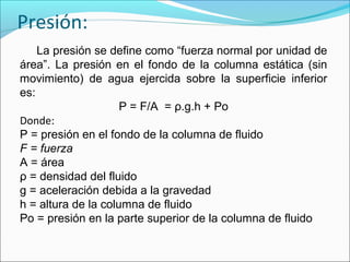 Presión:
La presión se define como “fuerza normal por unidad de
área”. La presión en el fondo de la columna estática (sin
movimiento) de agua ejercida sobre la superficie inferior
es:
P = F/A = ρ.g.h + Po
Donde:
P = presión en el fondo de la columna de fluido
F = fuerza
A = área
ρ = densidad del fluido
g = aceleración debida a la gravedad
h = altura de la columna de fluido
Po = presión en la parte superior de la columna de fluido
 
