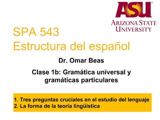 SPA 543
Estructura del español
Dr. Omar Beas
Clase 1b: Gramática universal y
gramáticas particulares
1. Tres preguntas cruciales en el estudio del lenguaje
2. La forma de la teoría lingüística
 
