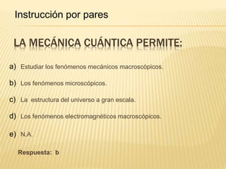 LA MECÁNICA CUÁNTICA PERMITE:
a) Estudiar los fenómenos mecánicos macroscópicos.
b) Los fenómenos microscópicos.
c) La estructura del universo a gran escala.
d) Los fenómenos electromagnéticos macroscópicos.
e) N.A.
Respuesta: b
Instrucción por pares
 
