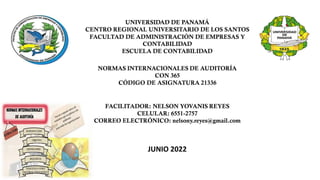 UNIVERSIDAD DE PANAMÁ
CENTRO REGIONAL UNIVERSITARIO DE LOS SANTOS
FACULTAD DE ADMINISTRACIÓN DE EMPRESAS Y
CONTABILIDAD
ESCUELA DE CONTABILIDAD
NORMAS INTERNACIONALES DE AUDITORÍA
CON 365
CÓDIGO DE ASIGNATURA 21336
FACILITADOR: NELSON YOVANIS REYES
CELULAR: 6551-2757
CORREO ELECTRÓNICO: nelsony.reyes@gmail.com
JUNIO 2022
 