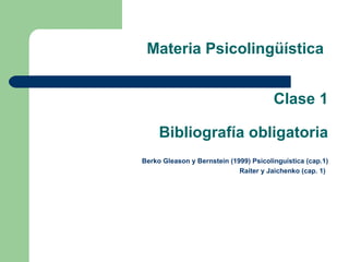 Materia Psicolingüística


                                        Clase 1

     Bibliografía obligatoria
Berko Gleason y Bernstein (1999) Psicolinguística (cap.1)
                             Raiter y Jaichenko (cap. 1)
 