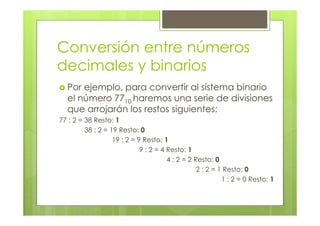 Conversión entre números
decimales y binarios
Por ejemplo, para convertir al sistema binario
el número 7710 haremos una serie de divisiones
que arrojarán los restos siguientes:
77 : 2 = 38 Resto: 1
38 : 2 = 19 Resto: 0
19 : 2 = 9 Resto: 1
9 : 2 = 4 Resto: 1
4 : 2 = 2 Resto: 0
2 : 2 = 1 Resto: 0
1 : 2 = 0 Resto: 1
 