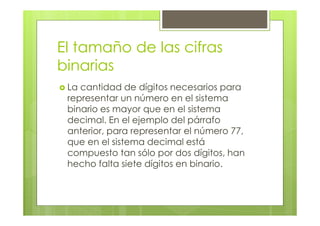 El tamaño de las cifras
binarias
La cantidad de dígitos necesarios para
representar un número en el sistema
binario es mayor que en el sistema
decimal. En el ejemplo del párrafo
anterior, para representar el número 77,
que en el sistema decimal está
compuesto tan sólo por dos dígitos, han
hecho falta siete dígitos en binario.
 