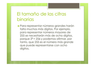 El tamaño de las cifras
binarias
Para representar números grandes harán
falta muchos más dígitos. Por ejemplo,
para representar números mayores de
255 se necesitarán más de ocho dígitos,
porque 28 = 256 y podemos afirmar, por
tanto, que 255 es el número más grande
que puede representarse con ocho
dígitos.
 