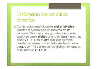 El tamaño de las cifras
binarias
Como regla general, con n dígitos binarios
pueden representarse un máximo de 2n,
números. El número más grande que puede
escribirse con n dígitos es una unidad menos, es
decir, 2n – 1. Con cuatro bits, por ejemplo,
pueden representarse un total de 16 números,
porque 24 = 16 y el mayor de dichos números es
el 15, porque 24-1 = 15.
 