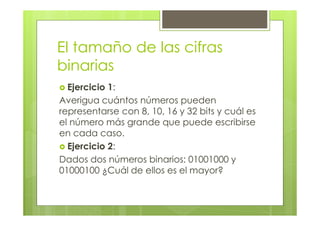 El tamaño de las cifras
binarias
Ejercicio 1:
Averigua cuántos números pueden
representarse con 8, 10, 16 y 32 bits y cuál es
el número más grande que puede escribirse
en cada caso.
Ejercicio 2:
Dados dos números binarios: 01001000 y
01000100 ¿Cuál de ellos es el mayor?
 