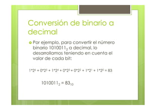 Conversión de binario a
decimal
Por ejemplo, para convertir el número
binario 10100112 a decimal, lo
desarrollamos teniendo en cuenta el
valor de cada bit:
1*26 + 0*25 + 1*24 + 0*23 + 0*22 + 1*21 + 1*20 = 83
10100112 = 8310
 