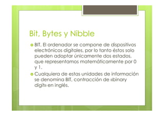 Bit, Bytes y Nibble
BIT. El ordenador se compone de dispositivos
electrónicos digitales, por lo tanto éstos solo
pueden adoptar únicamente dos estados,
que representamos matemáticamente por 0
y 1.
Cualquiera de estas unidades de información
se denomina BIT, contracción de «binary
digit» en inglés.
 