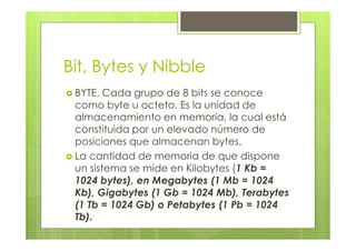 Bit, Bytes y Nibble
BYTE. Cada grupo de 8 bits se conoce
como byte u octeto. Es la unidad de
almacenamiento en memoria, la cual está
constituida por un elevado número de
posiciones que almacenan bytes.
La cantidad de memoria de que dispone
un sistema se mide en Kilobytes (1 Kb =
1024 bytes), en Megabytes (1 Mb = 1024
Kb), Gigabytes (1 Gb = 1024 Mb), Terabytes
(1 Tb = 1024 Gb) o Petabytes (1 Pb = 1024
Tb).
 
