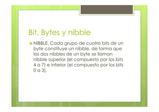 Bit, Bytes y nibble
NIBBLE. Cada grupo de cuatro bits de un
byte constituye un nibble, de forma que
los dos nibbles de un byte se llaman
nibble superior (el compuesto por los bits
4 a 7) e inferior (el compuesto por los bits
0 a 3).
 