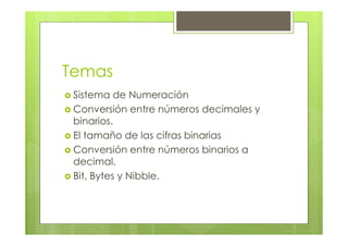 Temas
Sistema de Numeración
Conversión entre números decimales y
binarios.
El tamaño de las cifras binarias
Conversión entre números binarios a
decimal.
Bit, Bytes y Nibble.
 