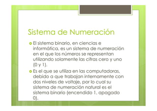 Sistema de Numeración
El sistema binario, en ciencias e
informática, es un sistema de numeración
en el que los números se representan
utilizando solamente las cifras cero y uno
(0 y 1).
Es el que se utiliza en las computadoras,
debido a que trabajan internamente con
dos niveles de voltaje, por lo cual su
sistema de numeración natural es el
sistema binario (encendido 1, apagado
0).
 