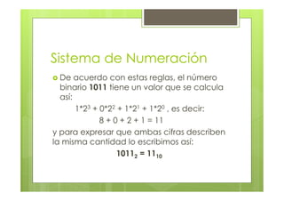 Sistema de Numeración
De acuerdo con estas reglas, el número
binario 1011 tiene un valor que se calcula
así:
1*23 + 0*22 + 1*21 + 1*20 , es decir:
8 + 0 + 2 + 1 = 11
y para expresar que ambas cifras describen
la misma cantidad lo escribimos así:
10112 = 1110
 