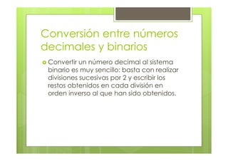 Conversión entre números
decimales y binarios
Convertir un número decimal al sistema
binario es muy sencillo: basta con realizar
divisiones sucesivas por 2 y escribir los
restos obtenidos en cada división en
orden inverso al que han sido obtenidos.
 
