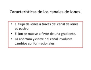 Características de los canales de iones.
• El flujo de iones a través del canal de iones
es pasivo.
• El ion se mueve a favor de una gradiente.
• La apertura y cierre del canal involucra
cambios conformacionales.
 