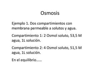 Osmosis
Ejemplo 1. Dos compartimientos con
membrana permeable a solutos y agua.
Compartimiento 1: 2 Osmol soluto, 53,5 M
agua, 1L solución.
Compartimiento 2: 4 Osmol soluto, 51,5 M
agua, 1L solución.
En el equilibrio……
 