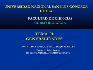 UNIVERSIDAD NACIONAL SAN LUIS GONZAGAUNIVERSIDAD NACIONAL SAN LUIS GONZAGA
DE ICADE ICA
DR. WILDER ENRIQUE MELGAREJO ANGELESDR. WILDER ENRIQUE MELGAREJO ANGELES
FACULTAD DE CIENCIASFACULTAD DE CIENCIAS
CURSO BIOLOGIACURSO BIOLOGIA
TEMA: 01
GENERALIDADES
Doctor en Salud Pública
DOCENTE PRINCIPAL TIEMPO COMPLETO
 