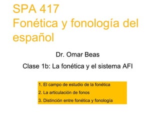 SPA 417
Fonética y fonología del
español
Dr. Omar Beas
Clase 1b: La fonética y el sistema AFI
1. El campo de estudio de la fonética
2. La articulación de fonos
3. Distinción entre fonética y fonología
 