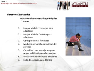 Clase 1.
Administración Financiera y Recursos Humanos




       Gerentes Expatriados
                          Fracaso de los expatriados principales
                           razones

                     1.      Incapacidad del conyugue para
                             adaptarse
                     2.      Incapacidad del Gerente para
                             adaptarse
                     3.      Otros problemas familiares
                     4.      Madurez personal o emocional del
                             gerente
                     5.      Capacidad para manejar mayores
                             responsabilidades en el extranjero
                     6.      Dificultades con el nuevo ambiente
                     7.      Falta de conocimiento técnico
 