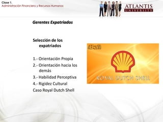Clase 1.
Administración Financiera y Recursos Humanos




                     Gerentes Expatriados


                      Selección de los
                         expatriados

                      1.- Orientación Propia
                      2.- Orientación hacia los
                          demás
                      3.- Habilidad Perceptiva
                      4.- Rigidez Cultural
                      Caso Royal Dutch Shell
 