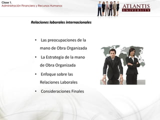 Clase 1.
Administración Financiera y Recursos Humanos




                     Relaciones laborales internacionales



                        • Las preocupaciones de la
                           mano de Obra Organizada

                        • La Estrategia de la mano
                           de Obra Organizada

                        • Enfoque sobre las
                           Relaciones Laborales

                        • Consideraciones Finales
 