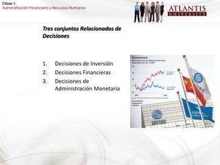 Clase 1.
Administración Financiera y Recursos Humanos




                     Tres conjuntos Relacionados de
                     Decisiones



                     1.    Decisiones de Inversión
                     2.    Decisiones Financieras
                     3.    Decisiones de
                           Administración Monetaria
 