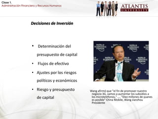 Clase 1.
Administración Financiera y Recursos Humanos




                     Decisiones de Inversión




                      • Determinación del
                         presupuesto de capital

                      • Flujos de efectivo

                      • Ajustes por los riesgos
                         políticos y económicos

                      • Riesgo y presupuesto      Wang afirmó que "el fin de promover nuestro
                                                   negocio 3G, vamos a aumentar los subsidios a
                         de capital                los microteléfonos," .... "Diez millones de yuanes
                                                   es posible" China Mobile, Wang Jianzhou
                                                   Presidente
 