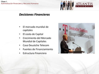 Clase 1.
Administración Financiera y Recursos Humanos




                     Decisiones Financieras


                     • El mercado mundial de
                       capitales
                     • El costo de Capital
                     • Crecimiento del Mercado
                       Mundial de Capitales
                     • Caso Deustche Telecom
                     • Fuentes de Financiamiento
                     • Estructura Financiera
 