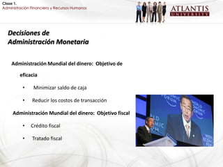 Clase 1.
Administración Financiera y Recursos Humanos




  Decisiones de
  Administración Monetaria

    Administración Mundial del dinero: Objetivo de

         eficacia

          •     Minimizar saldo de caja

          •    Reducir los costos de transacción

     Administración Mundial del dinero: Objetivo fiscal

          •   Crédito fiscal

          •    Tratado fiscal
 