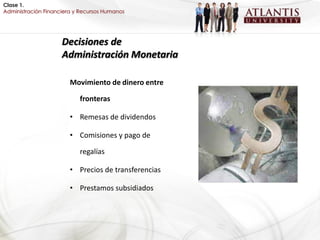 Clase 1.
Administración Financiera y Recursos Humanos




                     Decisiones de
                     Administración Monetaria

                        Movimiento de dinero entre

                           fronteras

                        • Remesas de dividendos

                        • Comisiones y pago de

                           regalías

                        • Precios de transferencias

                        • Prestamos subsidiados
 