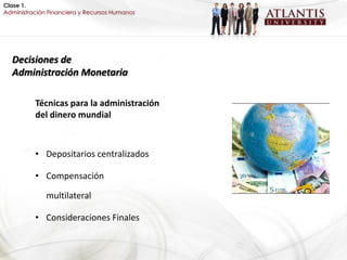 Clase 1.
Administración Financiera y Recursos Humanos




  Decisiones de
  Administración Monetaria

          Técnicas para la administración
          del dinero mundial



          • Depositarios centralizados

          • Compensación

              multilateral

          • Consideraciones Finales
 