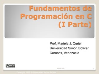 Fundamentos de
    Programación en C
            (I Parte)

                                     Prof. Mariela J. Curiel
                                     Universidad Simón Bolívar
                                     Caracas, Venezuela



                                                •05/06/2011      •1

Copyright, 1996 © Universidad Sim‟on Bol‟ivar
 