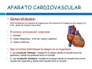 APARATO CARDIOVASCULAR
 Generalidades:
 Está formado por un conjunto de órganos que intervienen en el transporte de la sangre y la
linfa, desde los tejidos y hacia ellos
 El sistema cardiovascular comprende:
 1.- Corazón
 2.- Vasos Sanguíneos: arterias, venas y capilares
 3.- Vasos Linfáticos.
 Dos circuitos distribuyen la sangre en el organismo:
 1.- La circulación Pulmonar: transporta la sangre desde el corazón hacia los
pulmones y desde los pulmones hacia el corazón
 2.- La circulación Sistémica: transporta la sangre desde el corazón hacia otros
tejidos del organismo y desde esos tejidos hacia el corazón
 