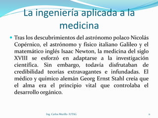 La ingeniería aplicada a la
medicina
 Tras los descubrimientos del astrónomo polaco Nicolás
Copérnico, el astrónomo y físico italiano Galileo y el
matemático inglés Isaac Newton, la medicina del siglo
XVIII se esforzó en adaptarse a la investigación
científica. Sin embargo, todavía disfrutaban de
credibilidad teorías extravagantes e infundadas. El
médico y químico alemán Georg Ernst Stahl creía que
el alma era el principio vital que controlaba el
desarrollo orgánico.
Ing. Carlos Murillo IUTAG 11
 