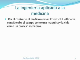 La ingeniería aplicada a la
medicina
 Por el contrario el médico alemán Friedrich Hoffmann
consideraba el cuerpo como una máquina y la vida
como un proceso mecánico.
Ing. Carlos Murillo IUTAG 12
 