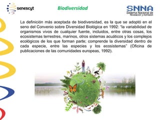Biodiversidad
La definición más aceptada de biodiversidad, es la que se adoptó en el
seno del Convenio sobre Diversidad Biológica en 1992: “la variabilidad de
organismos vivos de cualquier fuente, incluidos, entre otras cosas, los
ecosistemas terrestres, marinos, otros sistemas acuáticos y los complejos
ecológicos de los que forman parte; comprende la diversidad dentro de
cada especie, entre las especies y los ecosistemas” (Oficina de
publicaciones de las comunidades europeas, 1992).
 