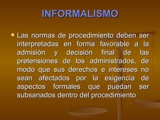INFORMALISMO Las normas de procedimiento deben ser interpretadas en forma favorable a la admisión y decisión final de las pretensiones de los administrados, de modo que sus derechos e intereses no sean afectados por la exigencia de aspectos formales que puedan ser subsanados dentro del procedimiento   