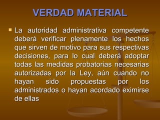 VERDAD MATERIAL La autoridad administrativa competente deberá verificar plenamente los hechos que sirven de motivo para sus respectivas decisiones, para lo cual deberá adoptar todas las medidas probatorias necesarias autorizadas por la Ley, aún cuando no hayan sido propuestas por los administrados o hayan acordado eximirse de ellas   