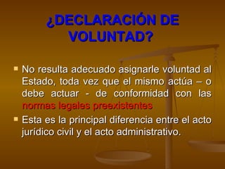 ¿DECLARACIÓN DE VOLUNTAD?   No resulta adecuado asignarle voluntad al Estado, toda vez que el mismo actúa – o debe actuar - de conformidad con las  normas legales preexistentes   Esta es la principal diferencia entre el acto jurídico civil y el acto administrativo.  
