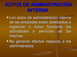 ACTOS DE ADMINISTRACIÓN INTERNA   Los actos de administración interna de las entidades están destinados a organizar o hacer funcionar las actividades o servicios de las mismas.  No generan efectos respecto a los administrados. 