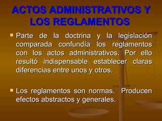 ACTOS ADMINISTRATIVOS Y LOS REGLAMENTOS   Parte de la doctrina y la legislación comparada confundía los reglamentos con los actos administrativos. Por ello resultó indispensable establecer claras diferencias entre unos y otros.  Los reglamentos son normas.  Producen efectos abstractos y generales. 