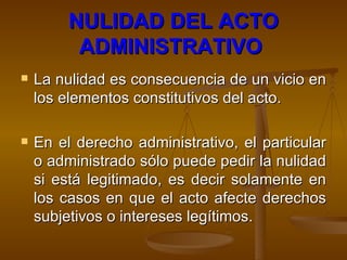 NULIDAD DEL ACTO ADMINISTRATIVO   La nulidad es consecuencia de un vicio en los elementos constitutivos del acto.  En el derecho administrativo, el particular o administrado sólo puede pedir la nulidad si está legitimado, es decir solamente en los casos en que el acto afecte derechos subjetivos o intereses legítimos.  