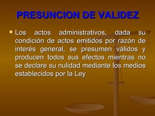 PRESUNCION DE VALIDEZ Los actos administrativos, dada su condición de actos emitidos por razón de interés general, se presumen válidos y producen todos sus efectos mientras no se declare su nulidad mediante los medios establecidos por la Ley   