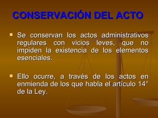 CONSERVACIÓN DEL ACTO   Se conservan los actos administrativos regulares con vicios leves, que no impiden la existencia de los elementos esenciales.  Ello ocurre, a través de los actos en enmienda de los que habla el artículo 14° de la Ley. 